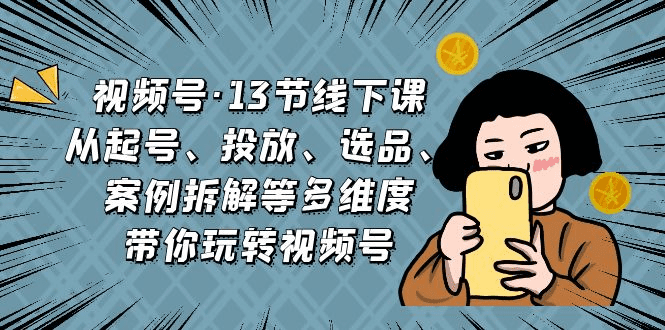 视频号·13节线下课，从起号、投放、选品、案例拆解等多维度带你玩转视频号 /G1052期-久创网
